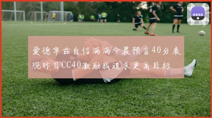 爱德华兹自信满满今晨预言40分表现昨日CC40激励我追求更高目标