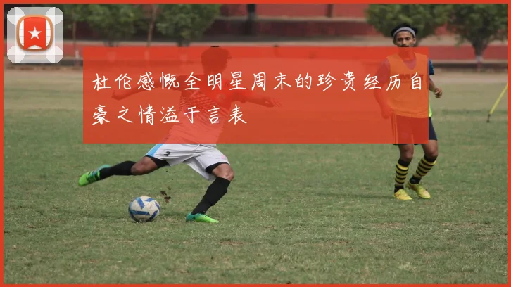 杜伦感慨全明星周末的珍贵经历自豪之情溢于言表