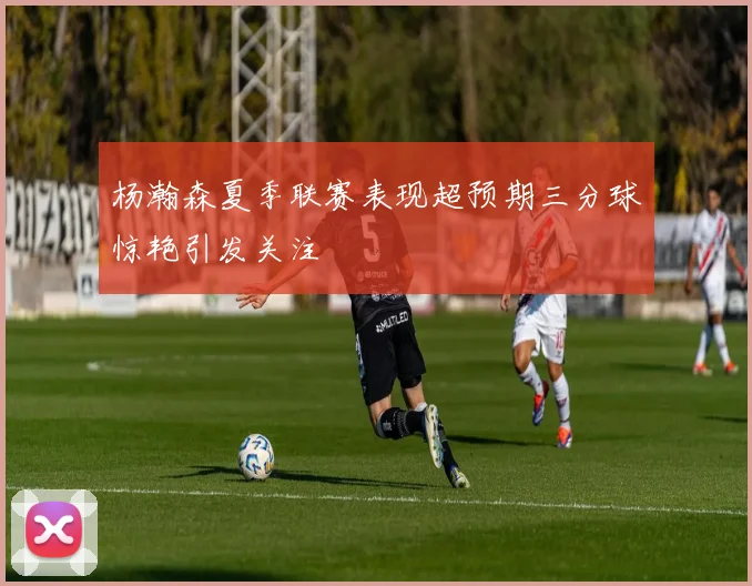 杨瀚森夏季联赛表现超预期三分球惊艳引发关注