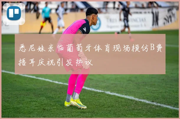 悉尼妹亲临葡萄牙体育现场模仿B费捂耳庆祝引发热议