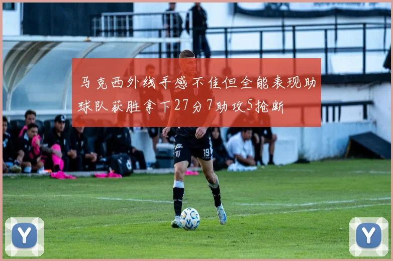 马克西外线手感不佳但全能表现助球队获胜拿下27分7助攻5抢断