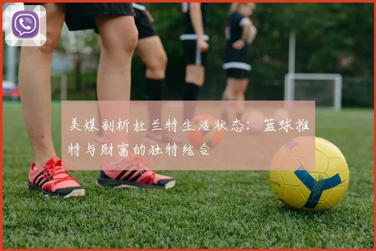 美媒剖析杜兰特生活状态：篮球推特与财富的独特结合