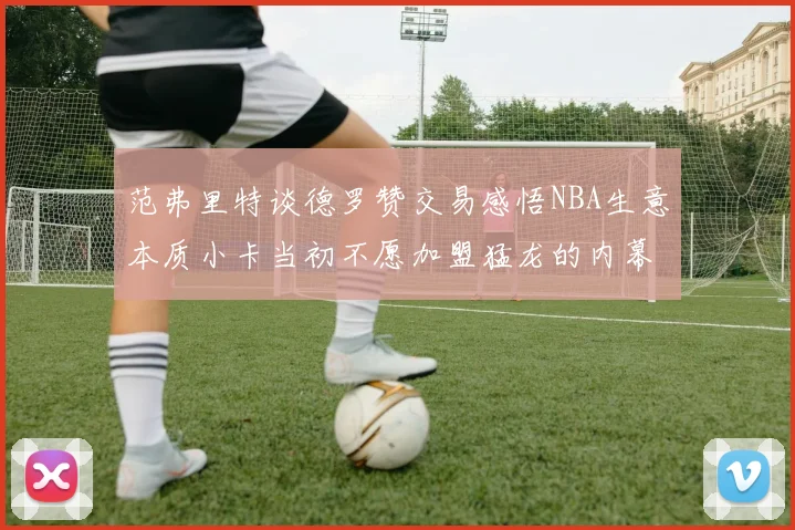 范弗里特谈德罗赞交易感悟NBA生意本质小卡当初不愿加盟猛龙的内幕揭秘