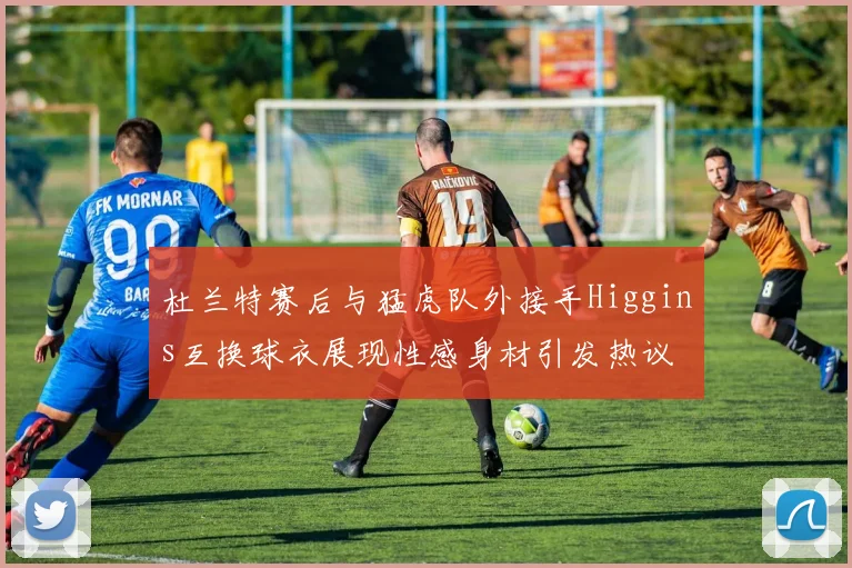 杜兰特赛后与猛虎队外接手Higgins互换球衣展现性感身材引发热议